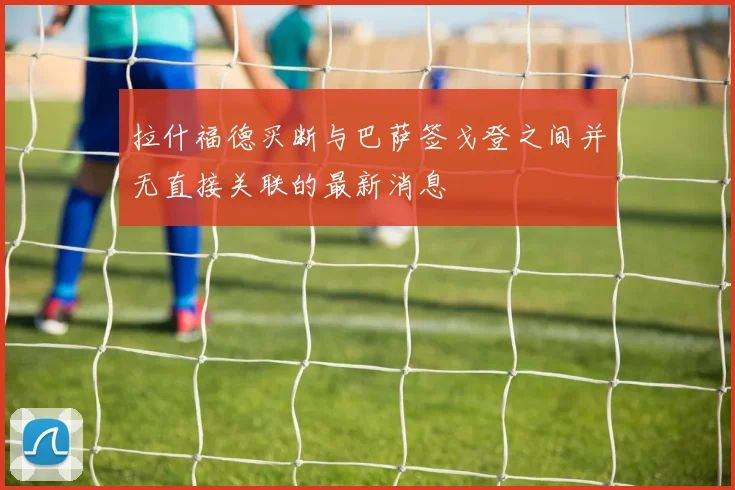 拉什福德买断与巴萨签戈登之间并无直接关联的最新消息