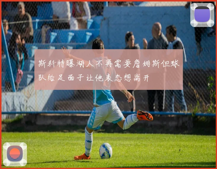 斯科特曝湖人不再需要詹姆斯但球队给足面子让他表态想离开