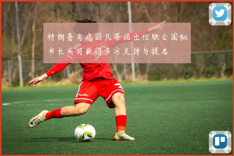 特朗普考虑因凡蒂诺出任联合国秘书长或将获得多方支持与提名