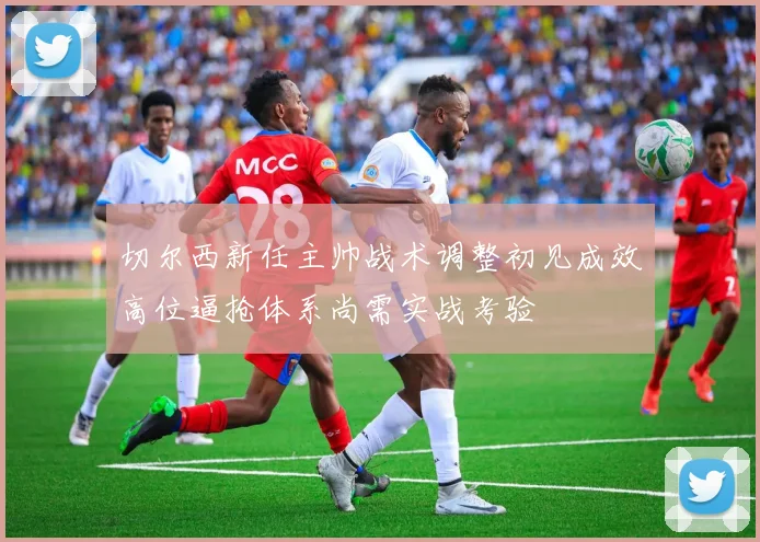 切尔西新任主帅战术调整初见成效高位逼抢体系尚需实战考验
