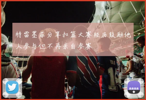 特雷墨菲分享扣篮大赛经历鼓励他人参与但不再亲自参赛