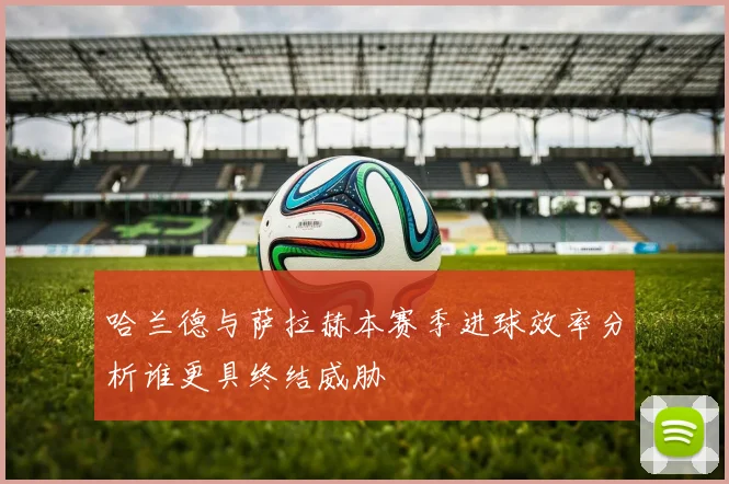 哈兰德与萨拉赫本赛季进球效率分析谁更具终结威胁